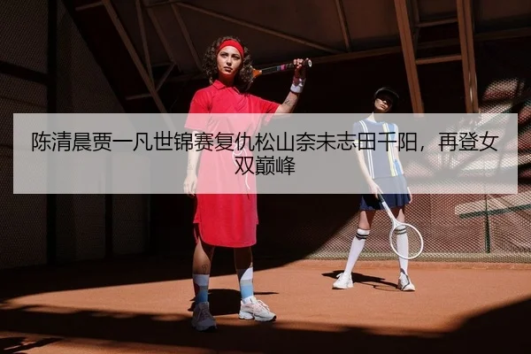 陈清晨贾一凡世锦赛复仇松山奈未志田千阳，再登女双巅峰